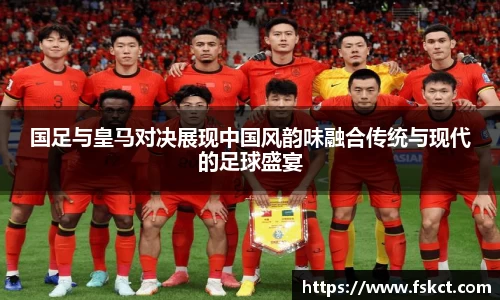 国足与皇马对决展现中国风韵味融合传统与现代的足球盛宴
